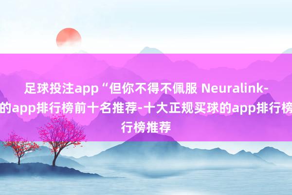 足球投注app“但你不得不佩服 Neuralink-買(mǎi)球的app排行榜前十名推薦-十大正規(guī)買(mǎi)球的app排行榜推薦